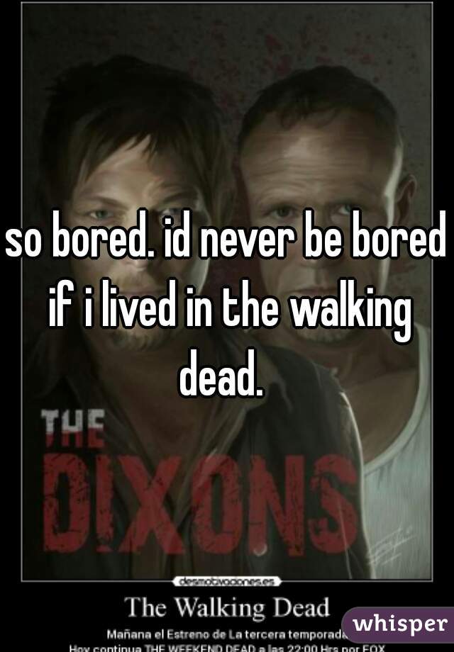 so bored. id never be bored if i lived in the walking dead.  