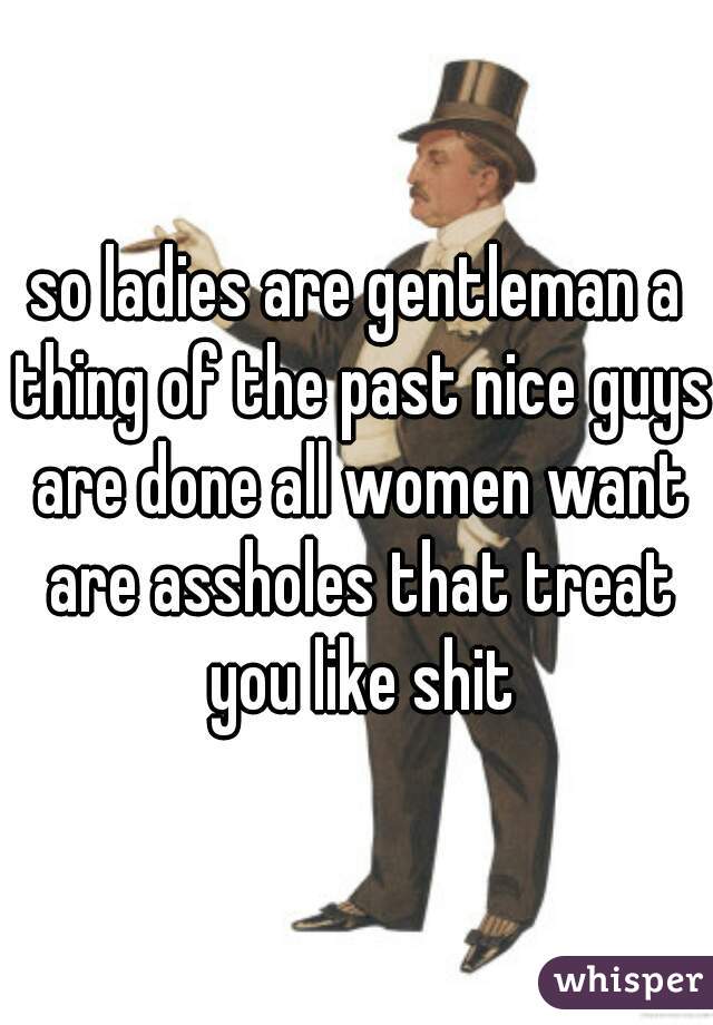 so ladies are gentleman a thing of the past nice guys are done all women want are assholes that treat you like shit