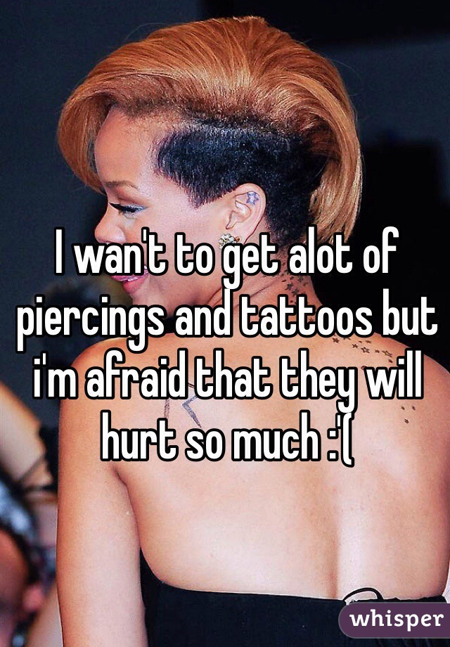 I wan't to get alot of piercings and tattoos but i'm afraid that they will hurt so much :'(