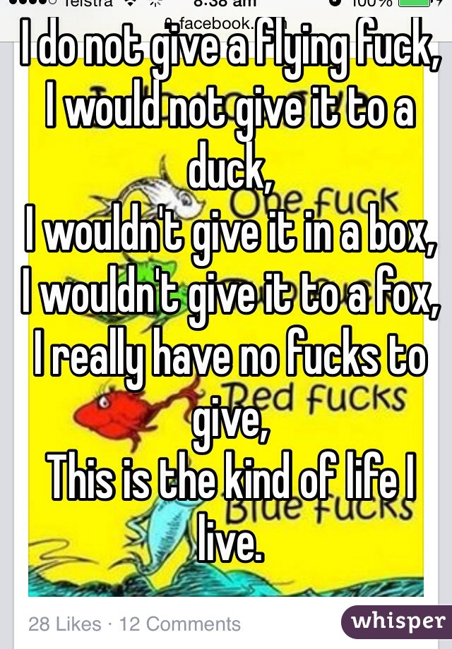 I do not give a flying fuck,
I would not give it to a duck,
I wouldn't give it in a box,
I wouldn't give it to a fox,
I really have no fucks to give,
This is the kind of life I live.
