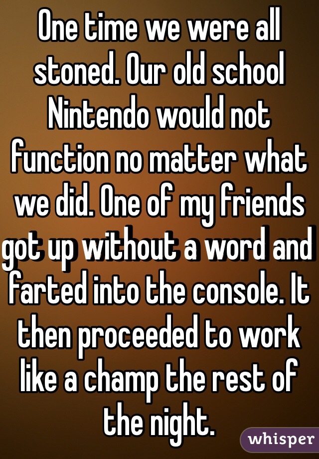 One time we were all stoned. Our old school Nintendo would not function no matter what we did. One of my friends got up without a word and farted into the console. It then proceeded to work like a champ the rest of the night.