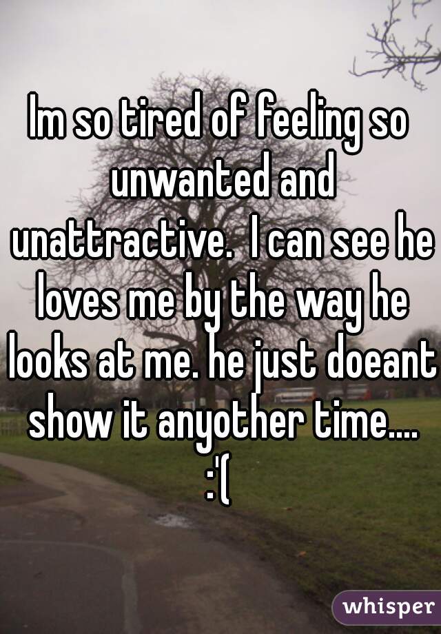 Im so tired of feeling so unwanted and unattractive.  I can see he loves me by the way he looks at me. he just doeant show it anyother time....
:'(