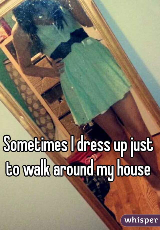 Sometimes I dress up just to walk around my house 