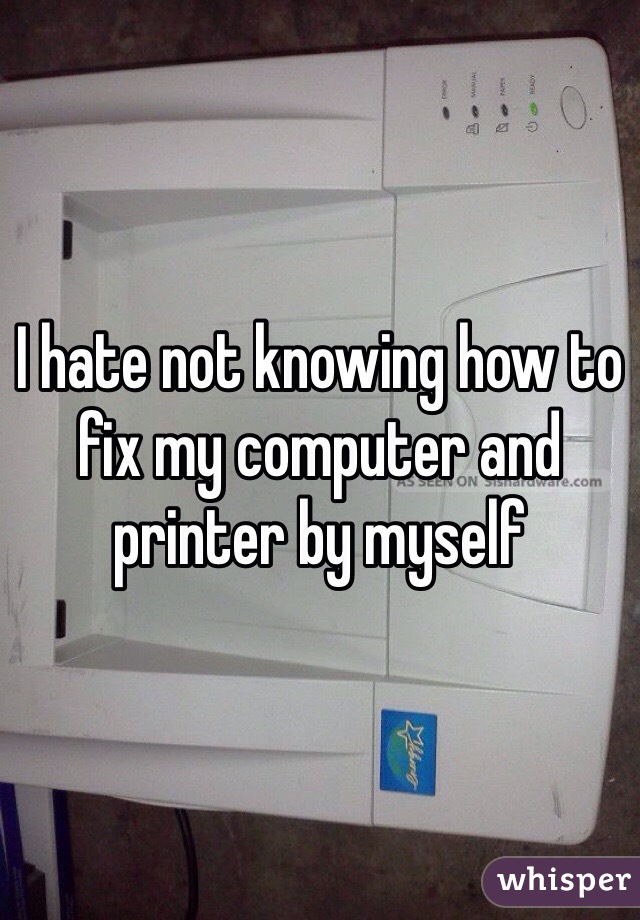 I hate not knowing how to fix my computer and printer by myself