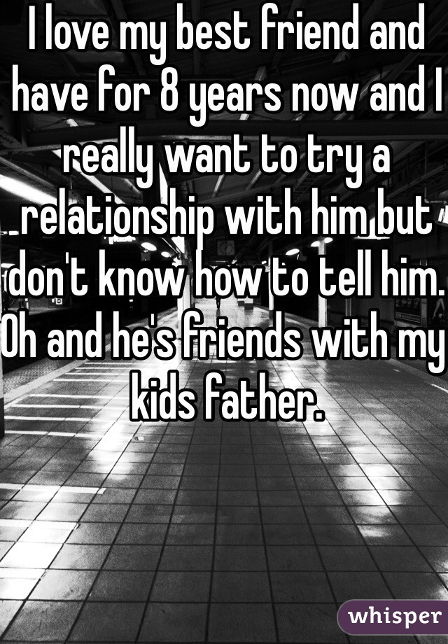 I love my best friend and have for 8 years now and I really want to try a relationship with him but don't know how to tell him. Oh and he's friends with my kids father.