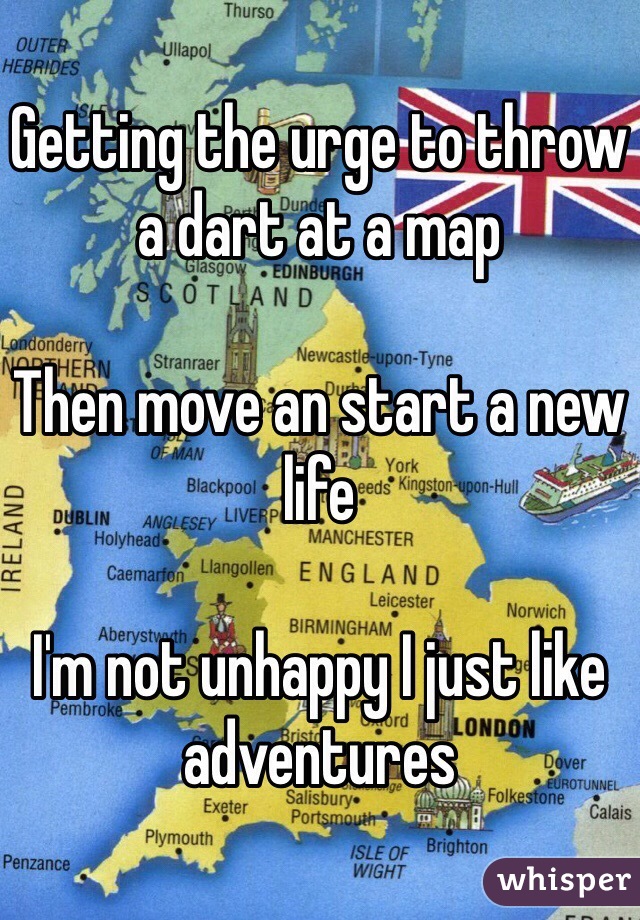 Getting the urge to throw a dart at a map

Then move an start a new life 

I'm not unhappy I just like adventures 