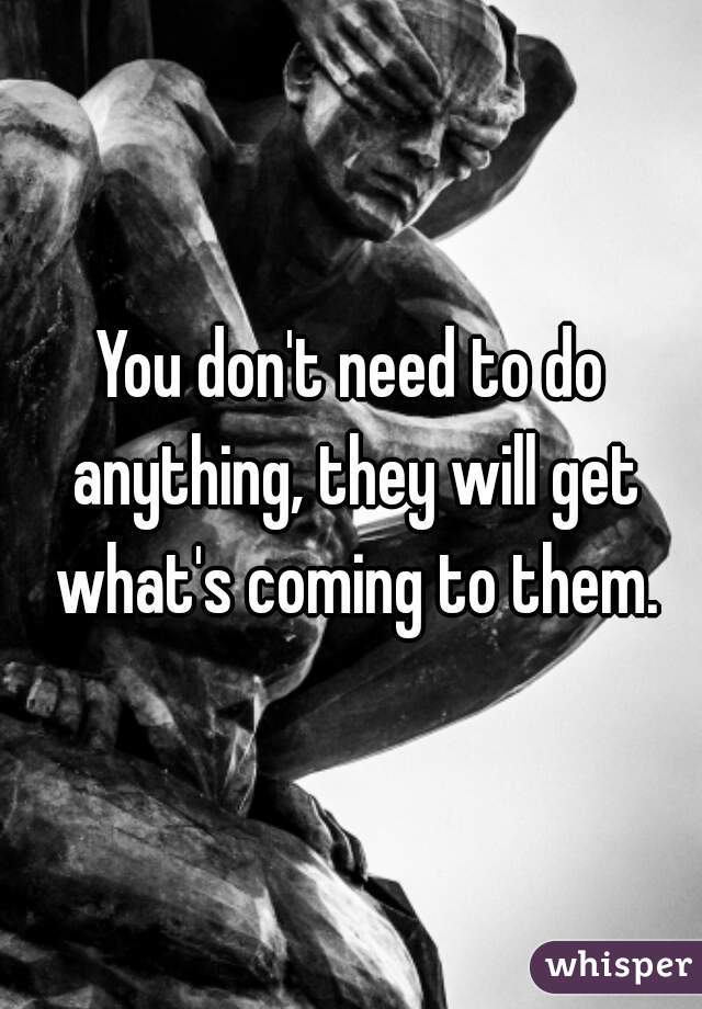 You don't need to do anything, they will get what's coming to them.