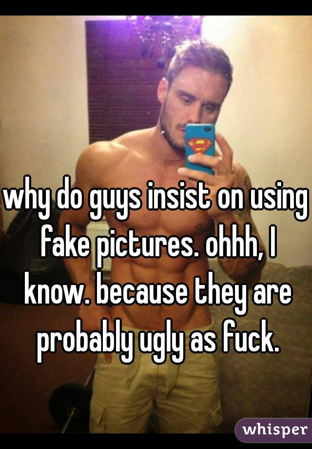 why do guys insist on using fake pictures. ohhh, I know. because they are probably ugly as fuck.