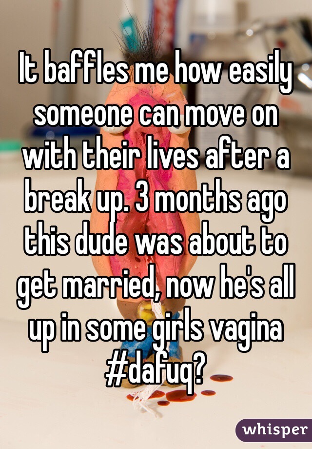 It baffles me how easily someone can move on with their lives after a break up. 3 months ago this dude was about to get married, now he's all up in some girls vagina #dafuq?