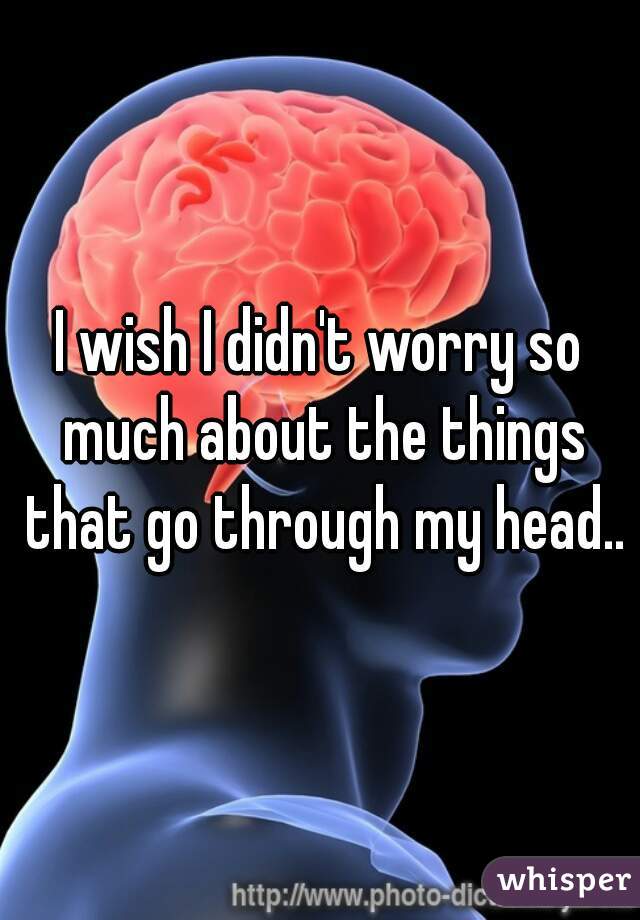 I wish I didn't worry so much about the things that go through my head..