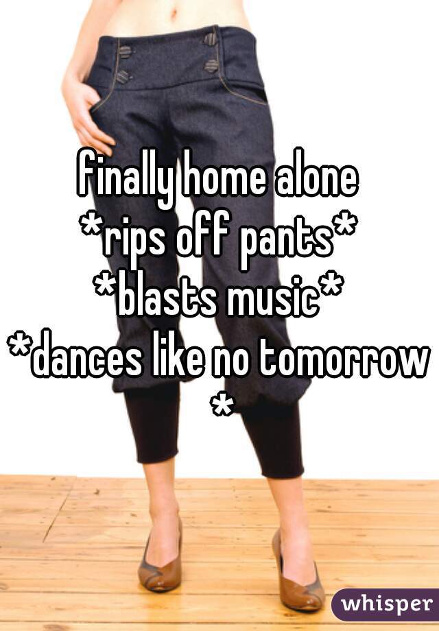 finally home alone
*rips off pants*
*blasts music*
*dances like no tomorrow *