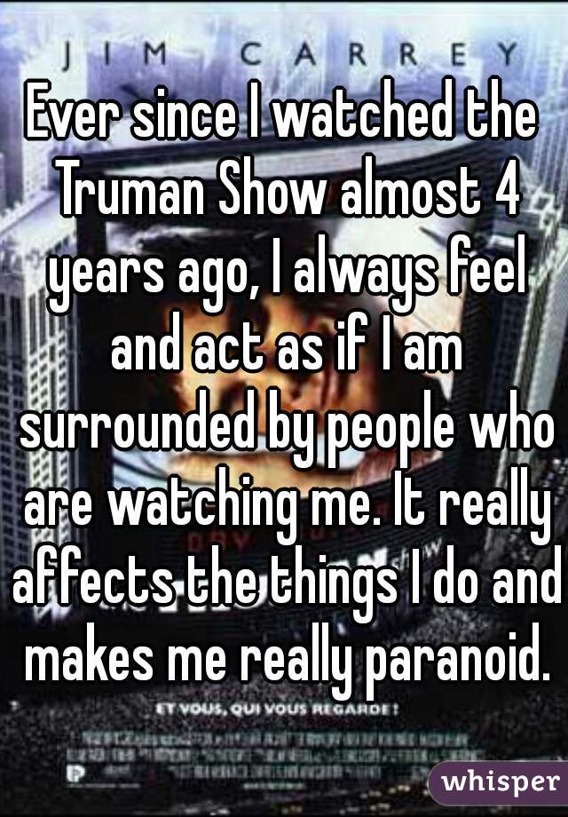 Ever since I watched the Truman Show almost 4 years ago, I always feel and act as if I am surrounded by people who are watching me. It really affects the things I do and makes me really paranoid.