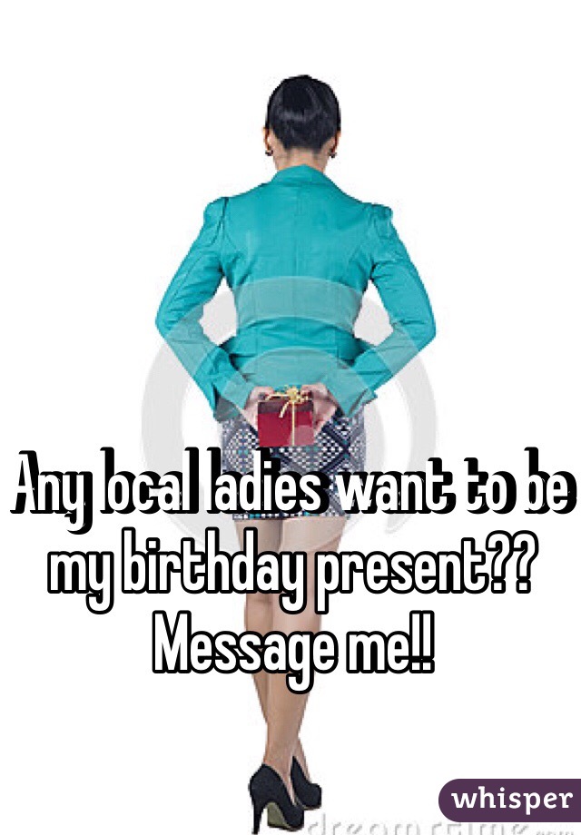 Any local ladies want to be my birthday present?? Message me!!