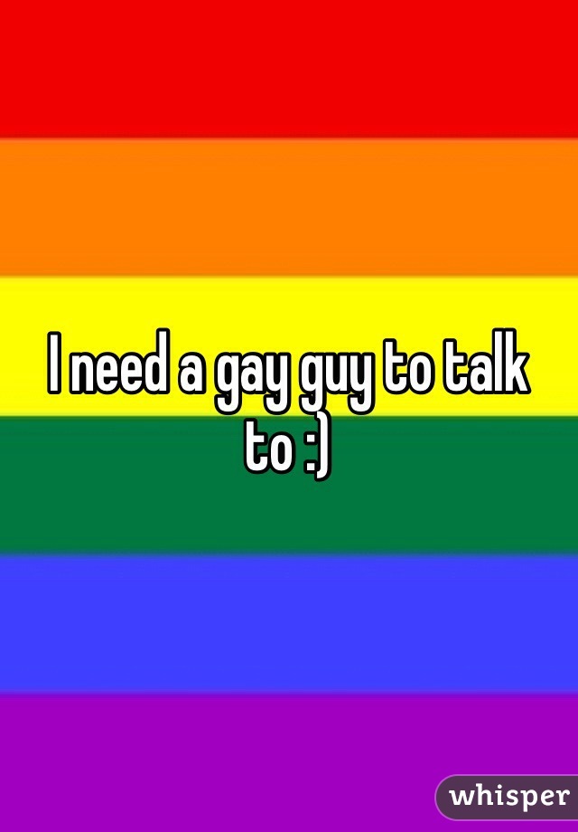 I need a gay guy to talk to :)