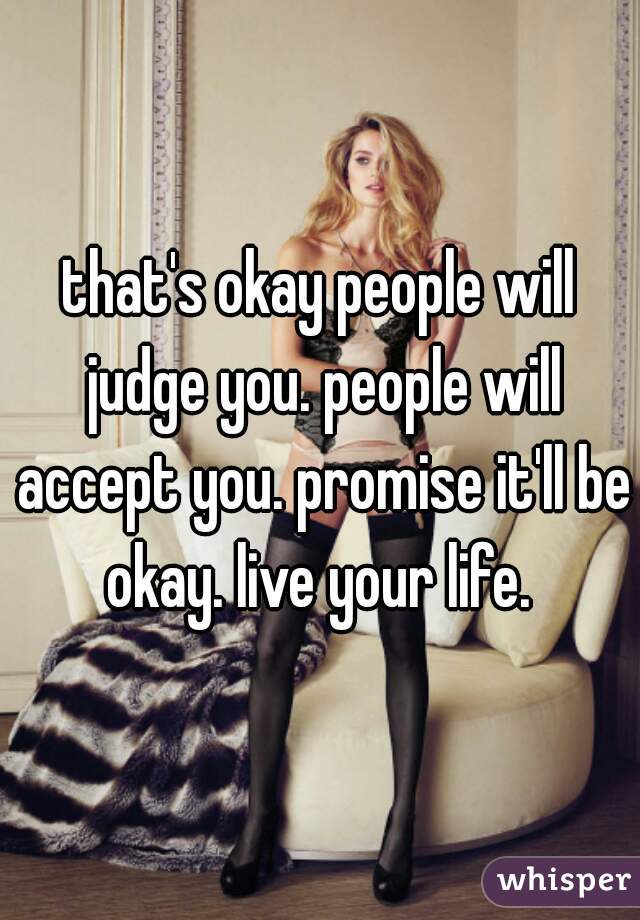 that's okay people will judge you. people will accept you. promise it'll be okay. live your life. 