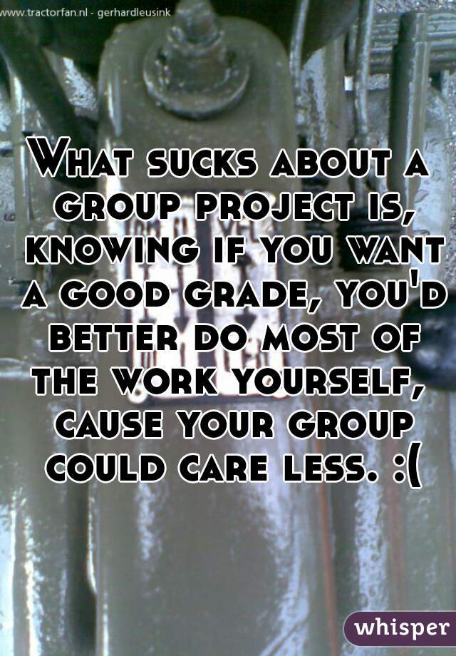 What sucks about a group project is, knowing if you want a good grade, you'd better do most of the work yourself,  cause your group could care less. :(