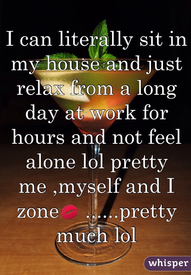 I can literally sit in my house and just relax from a long day at work for hours and not feel alone lol pretty me ,myself and I zone💋 ......pretty much lol 
