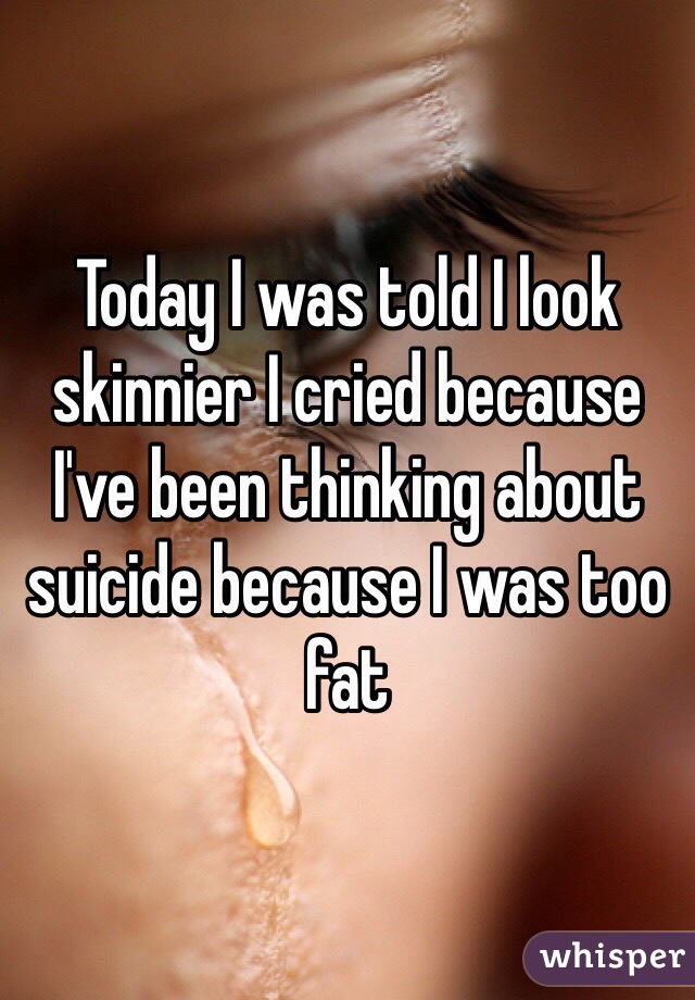 Today I was told I look skinnier I cried because I've been thinking about suicide because I was too fat