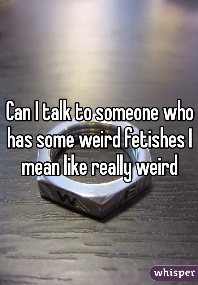 Can I talk to someone who has some weird fetishes I mean like really weird