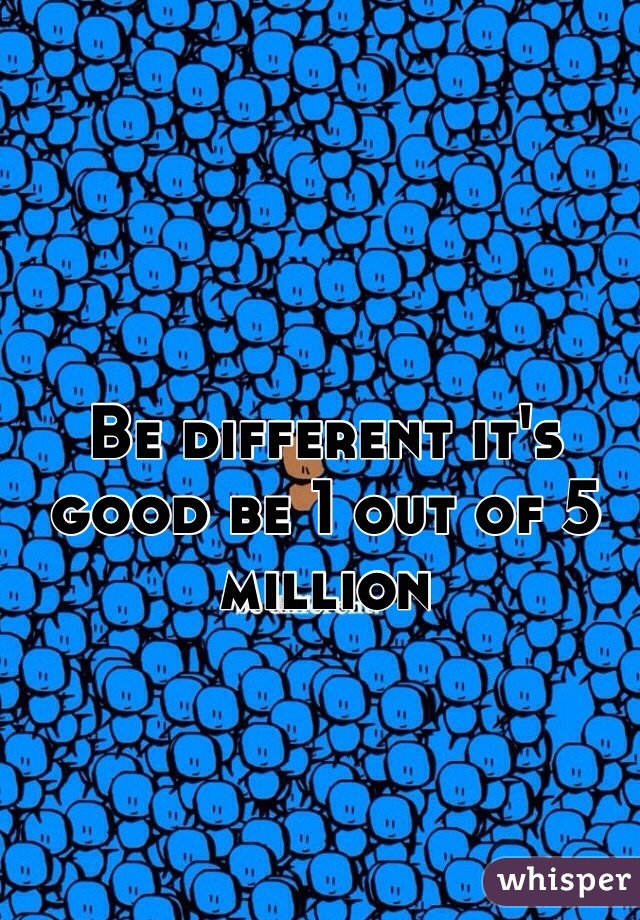 Be different it's good be 1 out of 5 million 