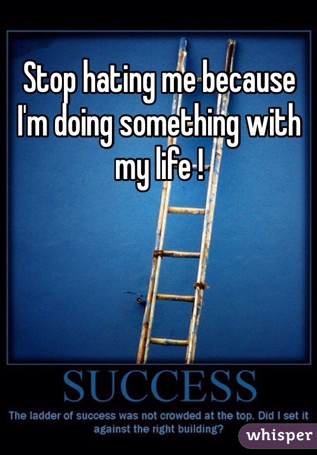 Stop hating me because I'm doing something with my life ! 