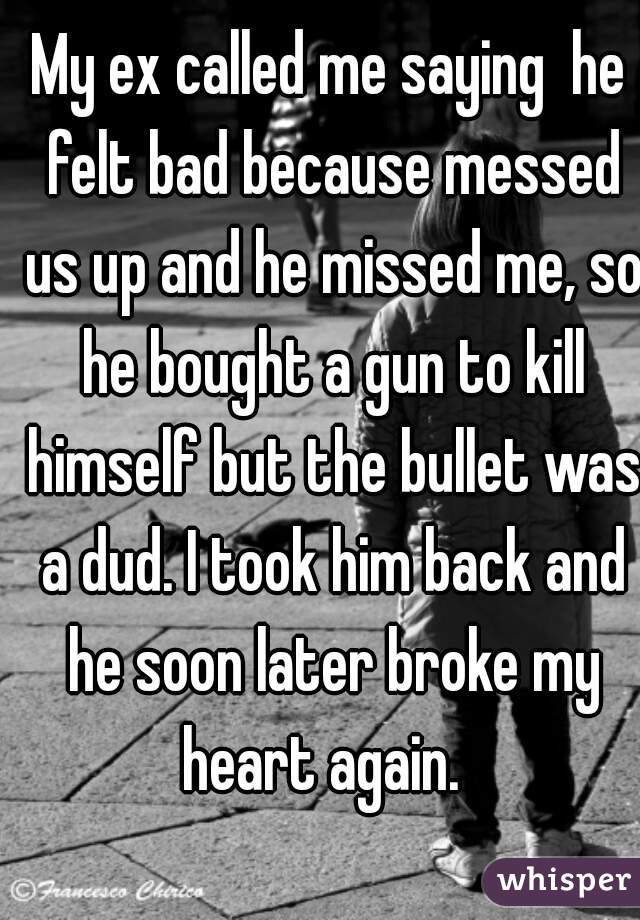 My ex called me saying  he felt bad because messed us up and he missed me, so he bought a gun to kill himself but the bullet was a dud. I took him back and he soon later broke my heart again.  