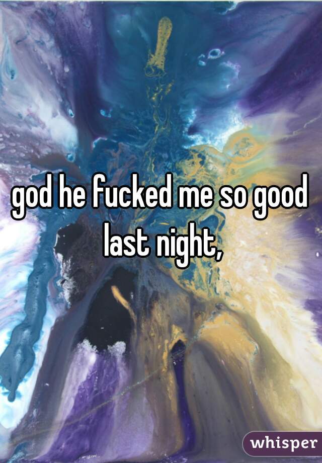 god he fucked me so good last night,