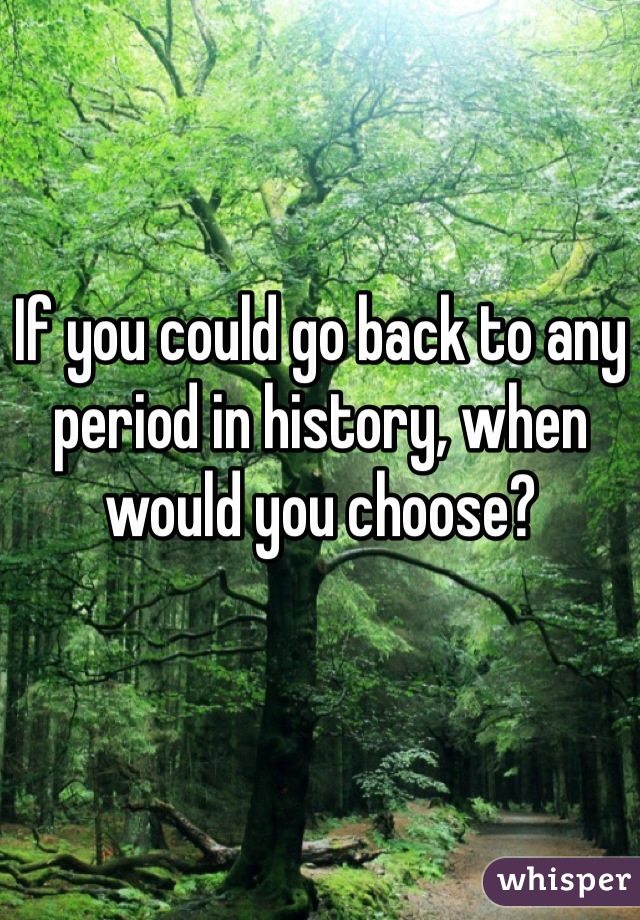 If you could go back to any period in history, when would you choose? 
