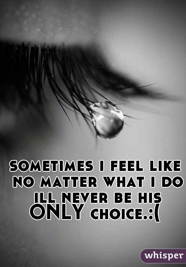 sometimes i feel like no matter what i do ill never be his ONLY choice.:( 