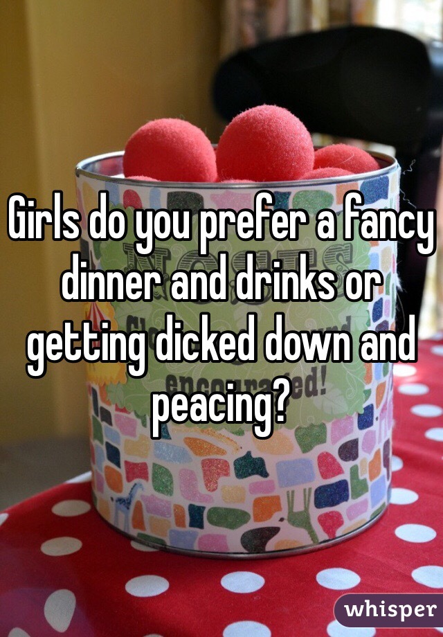 Girls do you prefer a fancy dinner and drinks or getting dicked down and peacing?