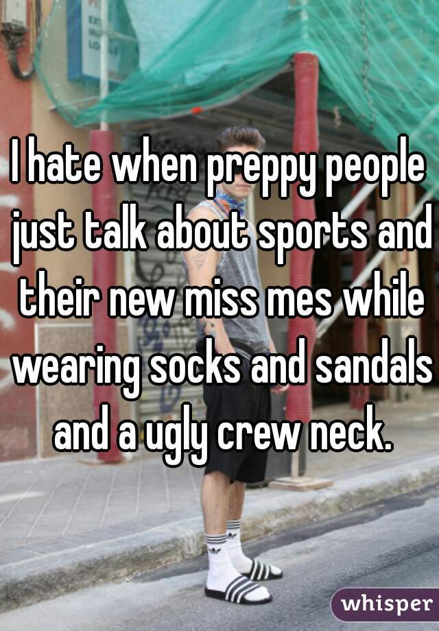 I hate when preppy people just talk about sports and their new miss mes while wearing socks and sandals and a ugly crew neck.