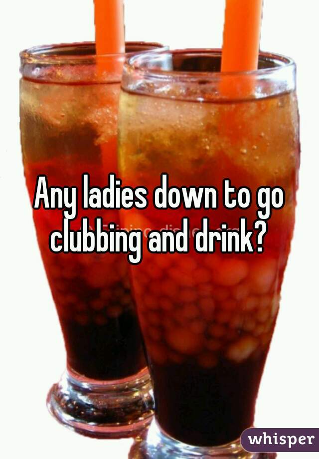 Any ladies down to go clubbing and drink? 