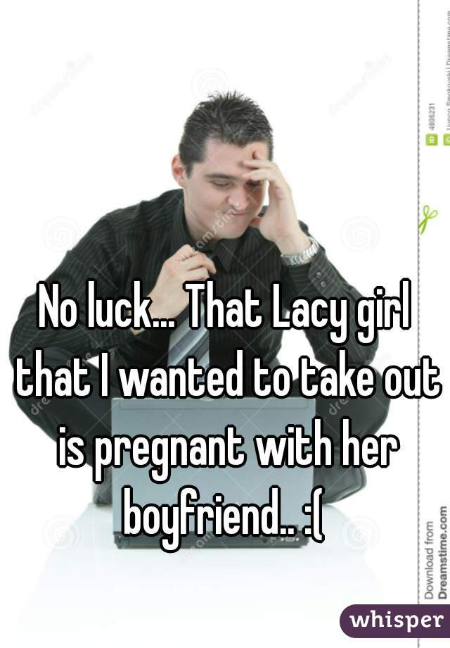No luck... That Lacy girl that I wanted to take out is pregnant with her boyfriend.. :( 