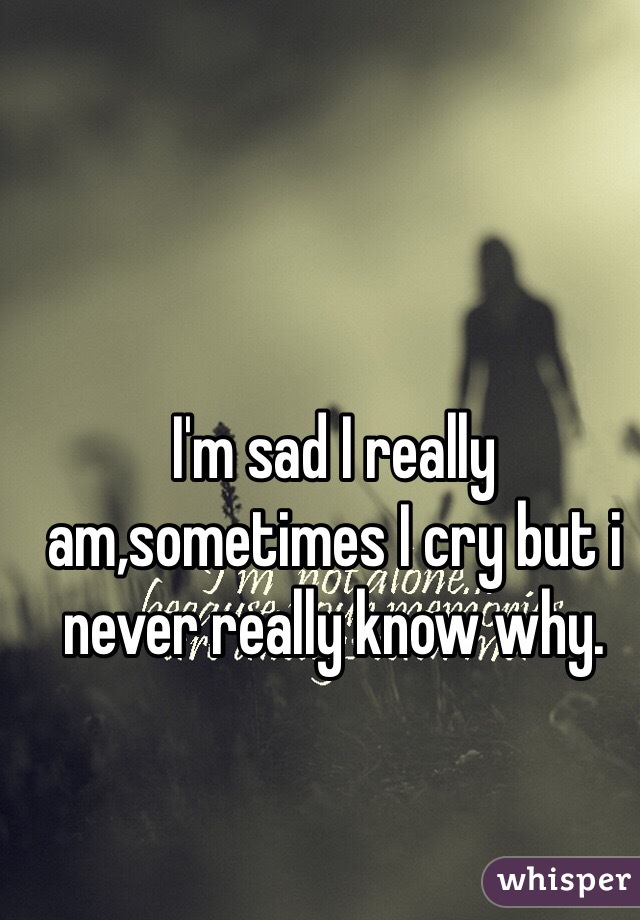I'm sad I really am,sometimes I cry but i never really know why.
