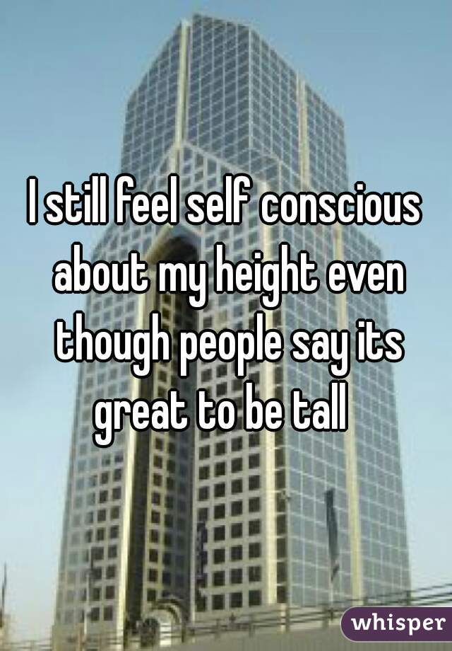 I still feel self conscious about my height even though people say its great to be tall  