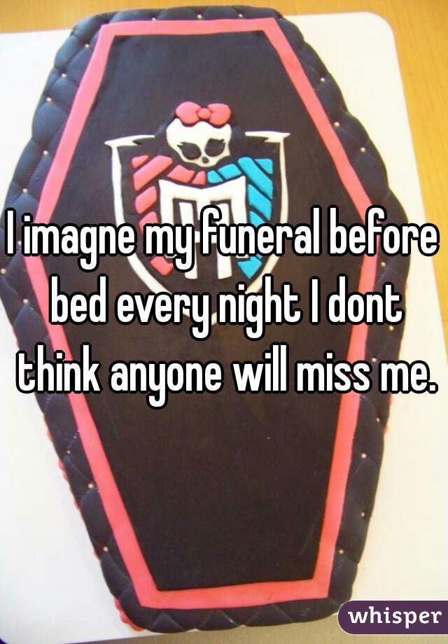 I imagne my funeral before bed every night I dont think anyone will miss me.