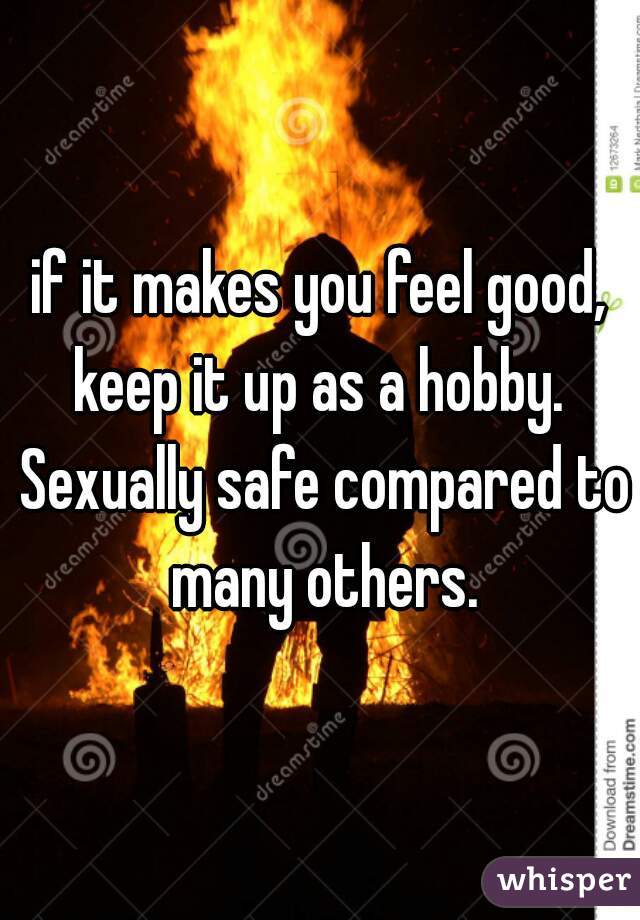 if it makes you feel good, keep it up as a hobby.  Sexually safe compared to many others.
