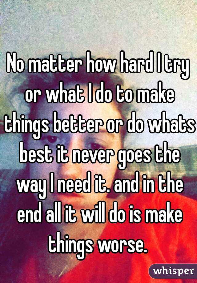 No matter how hard I try or what I do to make things better or do whats best it never goes the way I need it. and in the end all it will do is make things worse. 