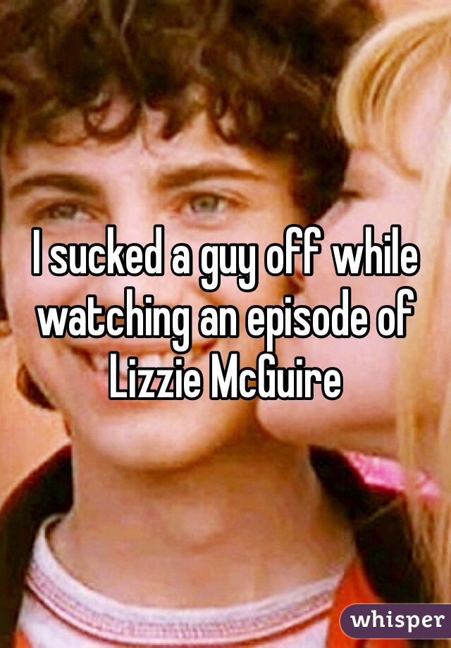 I sucked a guy off while watching an episode of Lizzie McGuire