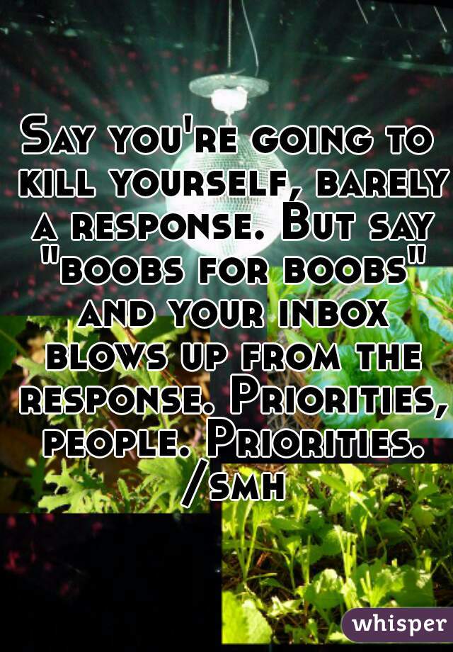 Say you're going to kill yourself, barely a response. But say "boobs for boobs" and your inbox blows up from the response. Priorities, people. Priorities. /smh