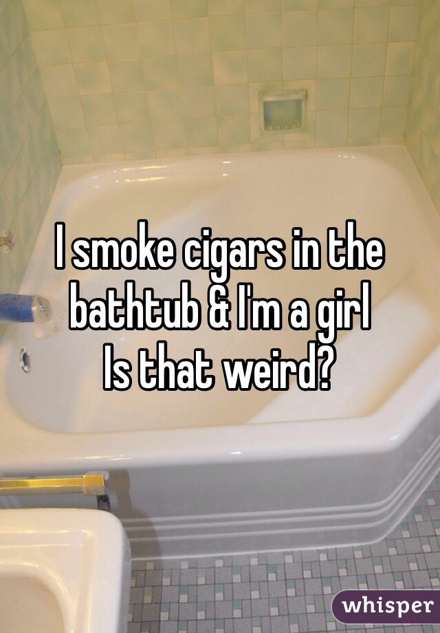I smoke cigars in the bathtub & I'm a girl 
Is that weird? 
