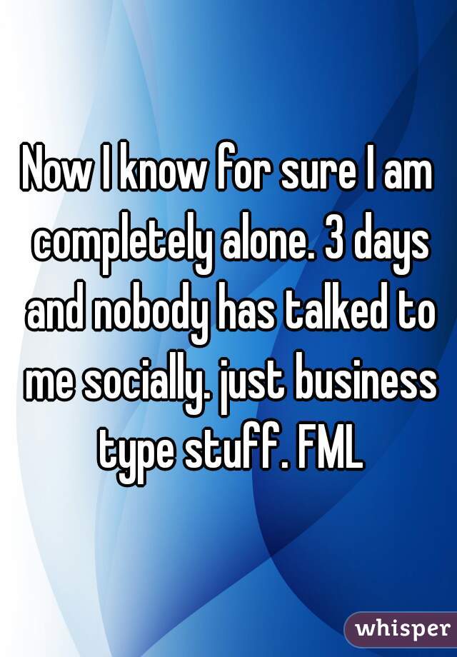 Now I know for sure I am completely alone. 3 days and nobody has talked to me socially. just business type stuff. FML