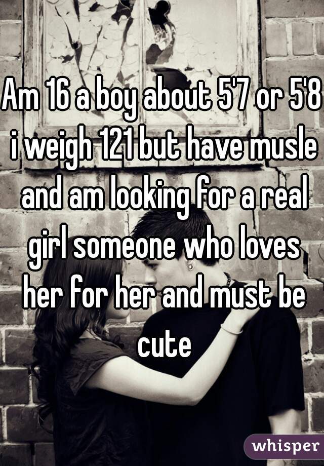 Am 16 a boy about 5'7 or 5'8 i weigh 121 but have musle and am looking for a real girl someone who loves her for her and must be cute