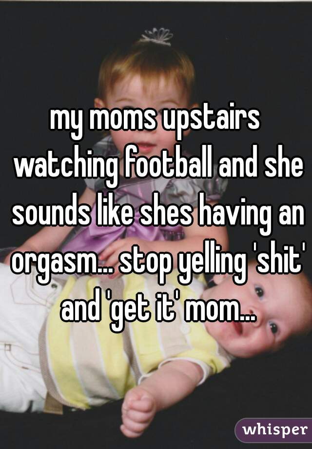 my moms upstairs watching football and she sounds like shes having an orgasm... stop yelling 'shit' and 'get it' mom...
