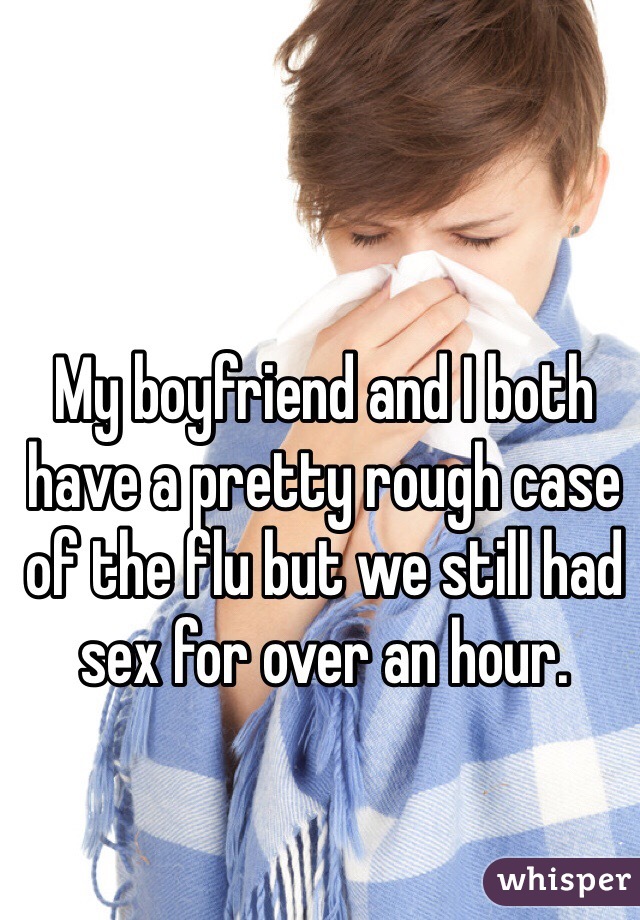 My boyfriend and I both have a pretty rough case of the flu but we still had sex for over an hour. 
