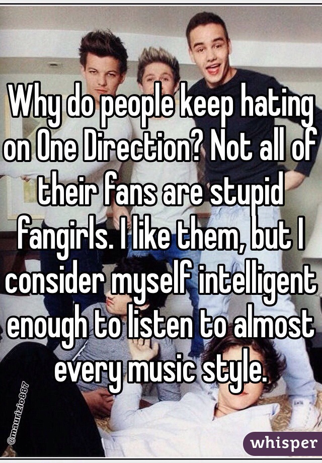 Why do people keep hating on One Direction? Not all of their fans are stupid fangirls. I like them, but I consider myself intelligent enough to listen to almost every music style.