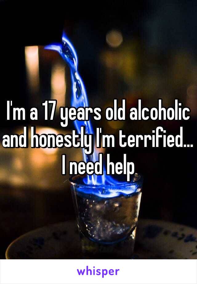 I'm a 17 years old alcoholic and honestly I'm terrified... I need help 