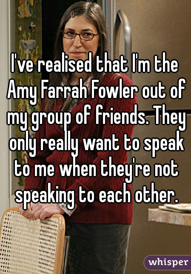 I've realised that I'm the Amy Farrah Fowler out of my group of friends. They only really want to speak to me when they're not speaking to each other.