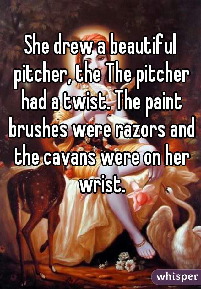 She drew a beautiful pitcher, the The pitcher had a twist. The paint brushes were razors and the cavans were on her wrist.