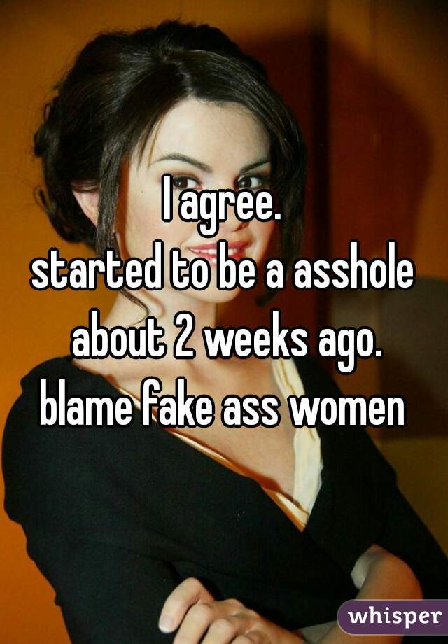 I agree.
started to be a asshole about 2 weeks ago.
blame fake ass women